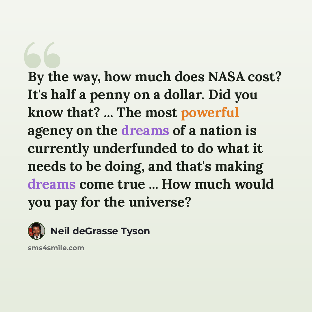“By the way, how much does NASA cost? It's half a penny on a dollar. Did you know that? ... The most powerful agency on the dreams of a nation is currently underfunded to do what it needs to be doing, and that's making dreams come true ... How much would you pay for the universe?” quote by Neil deGrasse Tyson