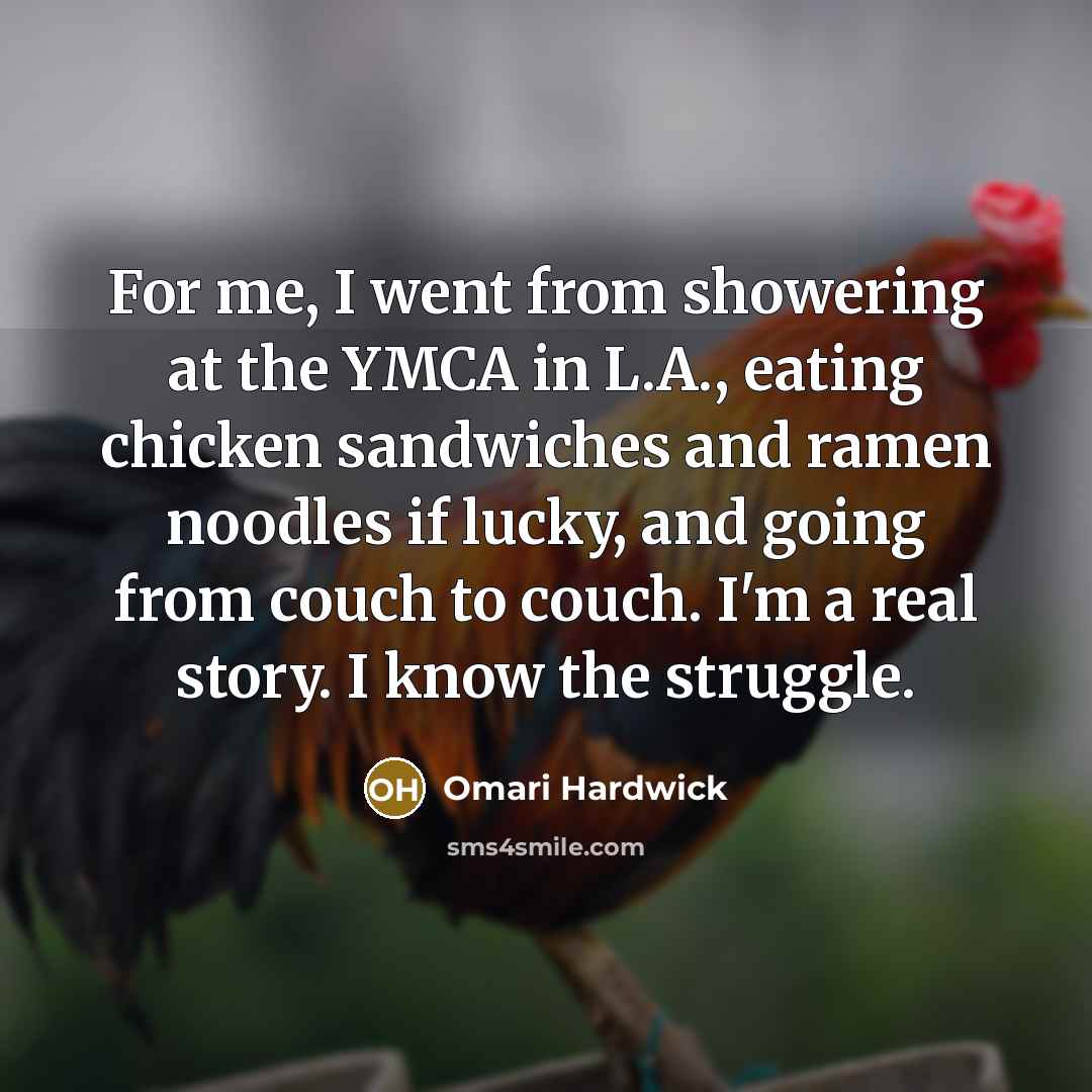 “For me, I went from showering at the YMCA in L.A., eating chicken sandwiches and ramen noodles if lucky, and going from couch to couch. I'm a real story. I know the struggle.” quote by Omari Hardwick