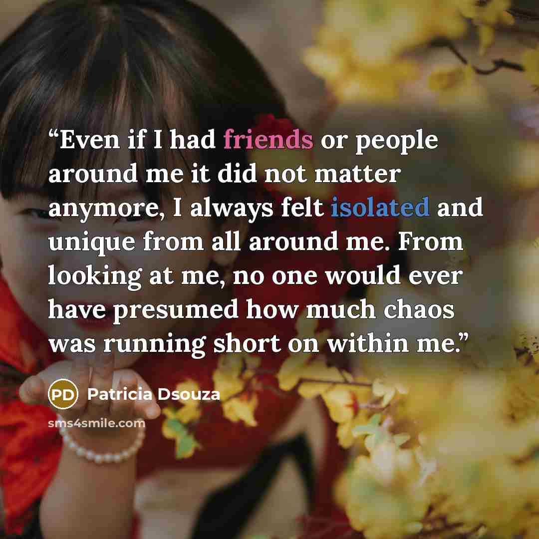 “Even if I had friends or people around me it did not matter anymore, I always felt isolated and unique from all around me. From looking at me, no one would ever have presumed how much chaos was running short on within me.” quote by Patricia Dsouza