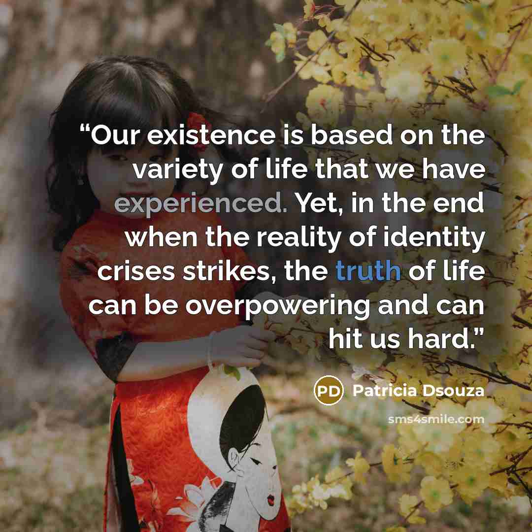 “Our existence is based on the variety of life that we have experienced. Yet, in the end when the reality of identity crises strikes, the truth of life can be overpowering and can hit us hard.” quote by Patricia Dsouza
