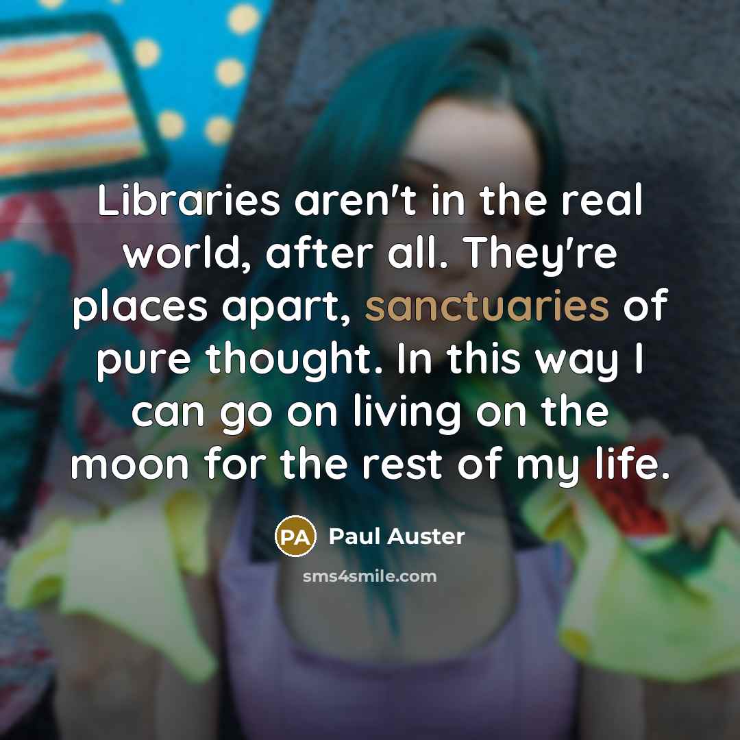 “Libraries aren't in the real world, after all. They're places apart, sanctuaries of pure thought. In this way I can go on living on the moon for the rest of my life.” quote by Paul Auster