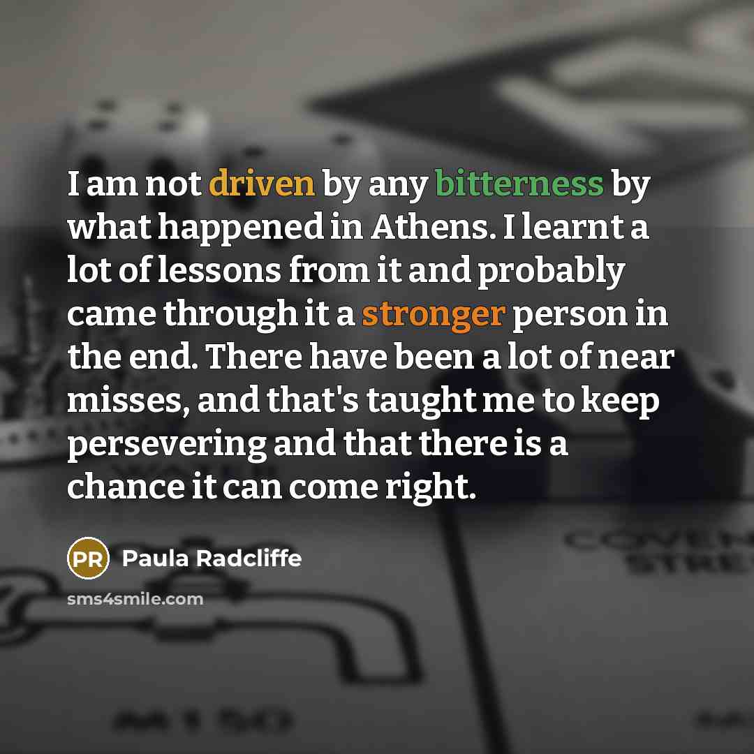 “I am not driven by any bitterness by what happened in Athens. I learnt a lot of lessons from it and probably came through it a stronger person in the end. There have been a lot of near misses, and that's taught me to keep persevering and that there is a chance it can come right.” quote by Paula Radcliffe