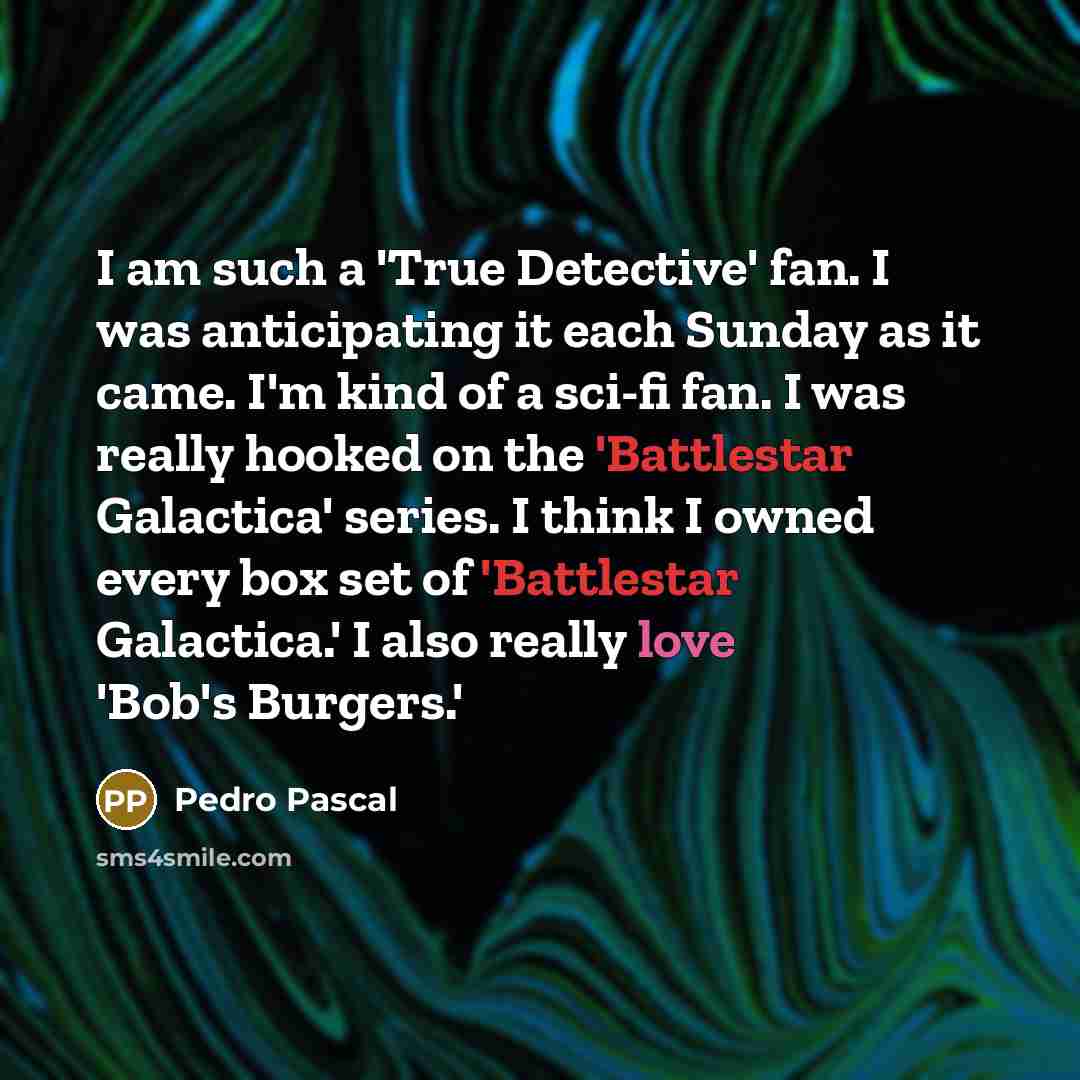 “I am such a 'True Detective' fan. I was anticipating it each Sunday as it came. I'm kind of a sci-fi fan. I was really hooked on the 'Battlestar Galactica' series. I think I owned every box set of 'Battlestar Galactica.' I also really love 'Bob's Burgers.'” quote by Pedro Pascal
