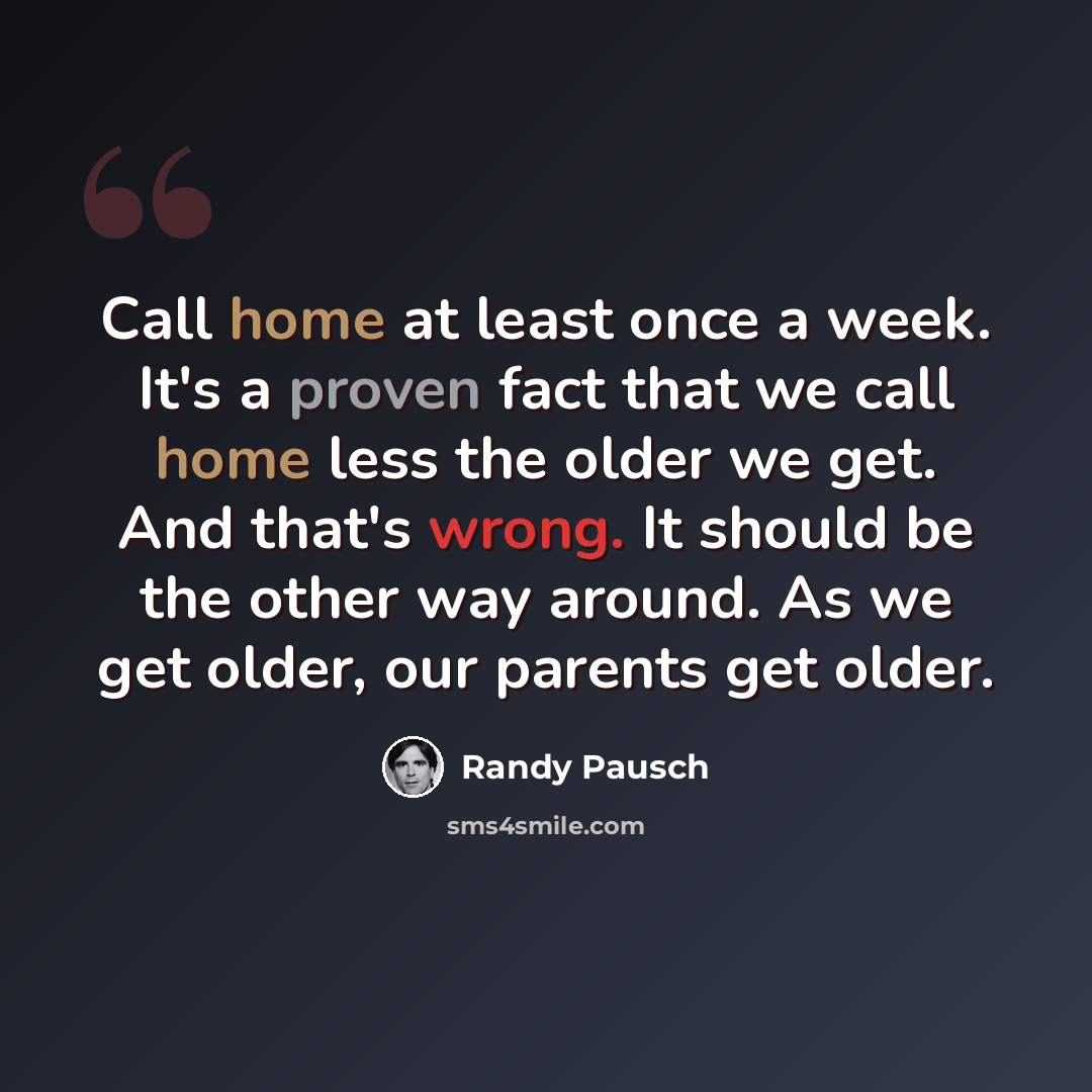 “Call home at least once a week. It's a proven fact that we call home less the older we get. And that's wrong. It should be the other way around. As we get older, our parents get older.” quote by Randy Pausch