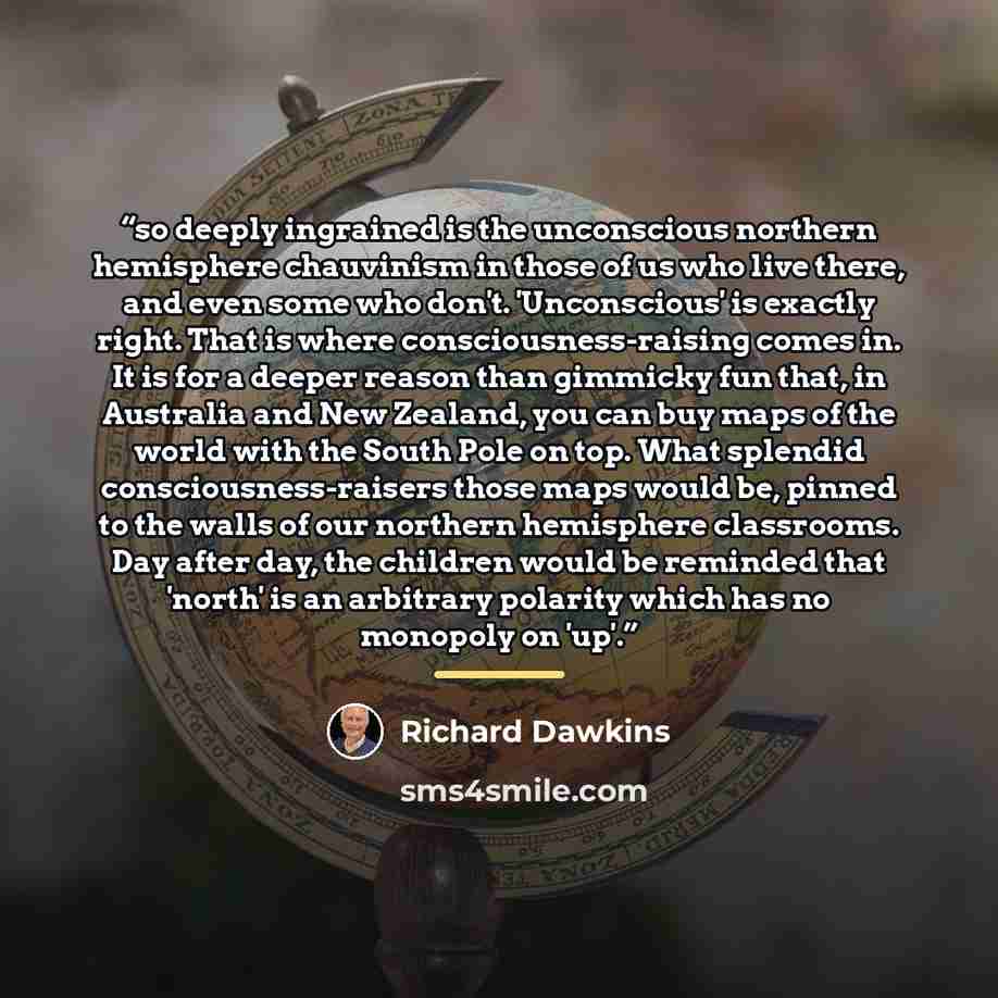 “so deeply ingrained is the unconscious northern hemisphere chauvinism in those of us who live there, and even some who don't. 'Unconscious' is exactly right. That is where consciousness-raising comes in. It is for a deeper reason than gimmicky fun that, in Australia and New Zealand, you can buy…” quote by Richard Dawkins