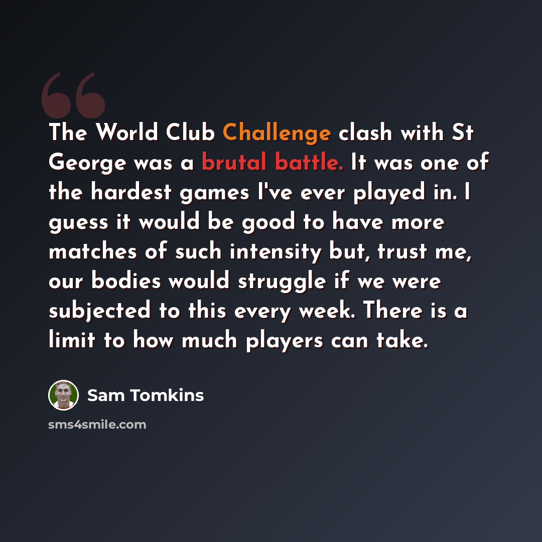 “The World Club Challenge clash with St George was a brutal battle. It was one of the hardest games I've ever played in. I guess it would be good to have more matches of such intensity but, trust me, our bodies would struggle if we were subjected to this every week. There is a limit to how much…” quote by Sam Tomkins