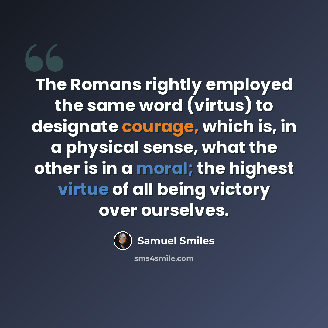 “The Romans rightly employed the same word (virtus) to designate courage, which is, in a physical sense, what the other is in a moral; the highest virtue of all being victory over ourselves.” quote by Samuel Smiles