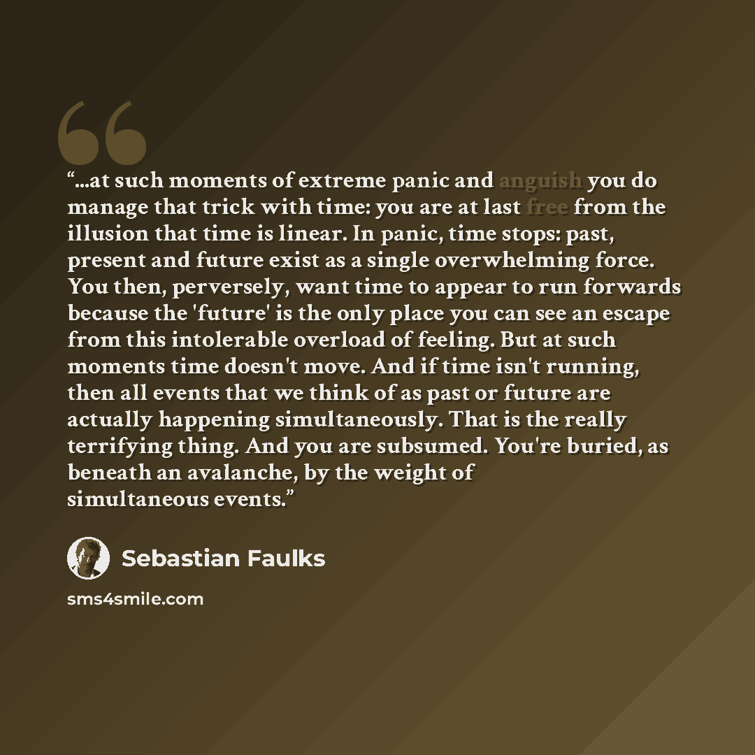 “...at such moments of extreme panic and anguish you do manage that trick with time: you are at last free from the illusion that time is linear. In panic, time stops: past, present and future exist as a single overwhelming force. You then, perversely, want time to appear to run forwards because the…” quote by Sebastian Faulks
