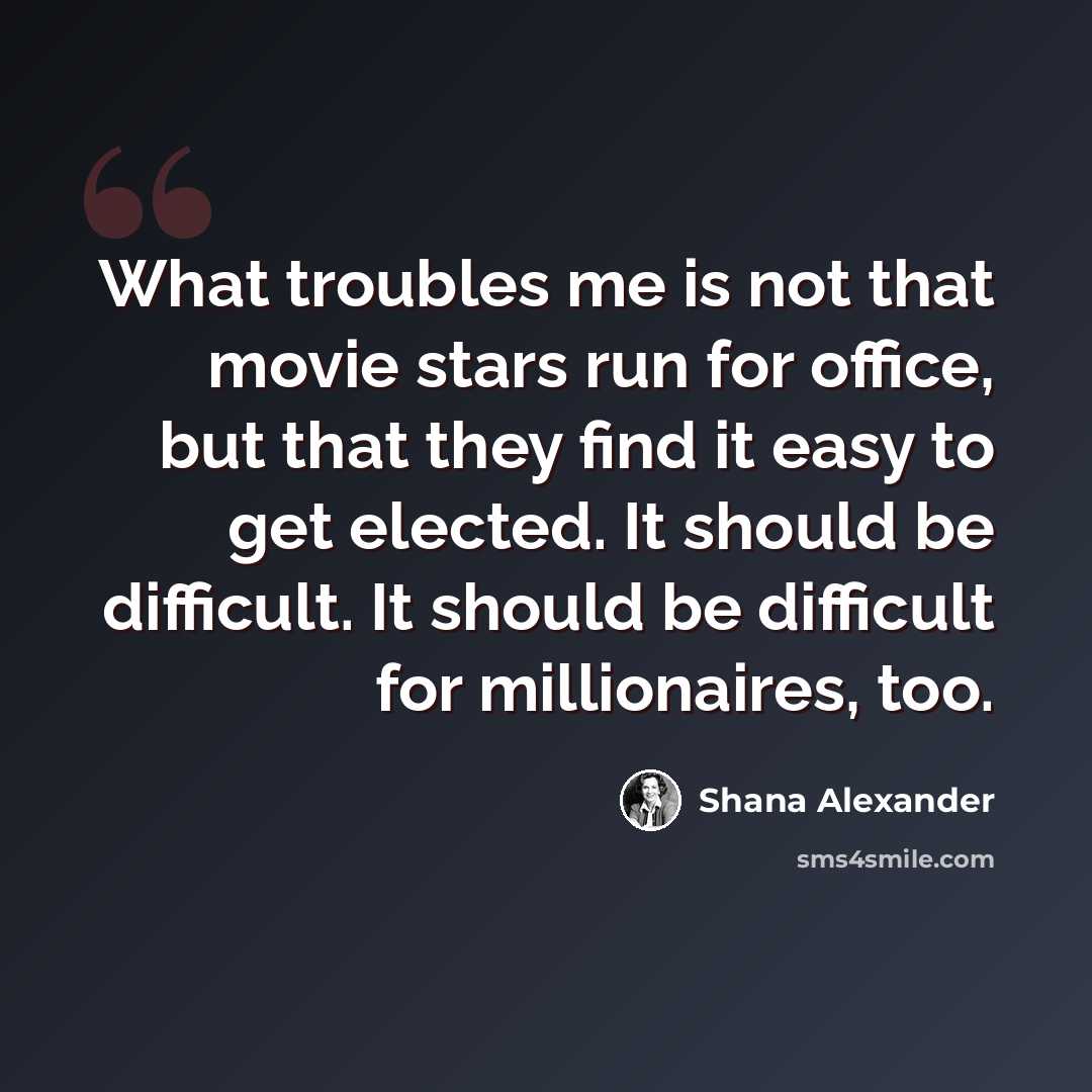 “What troubles me is not that movie stars run for office, but that they find it easy to get elected. It should be difficult. It should be difficult for millionaires, too.” quote by Shana Alexander