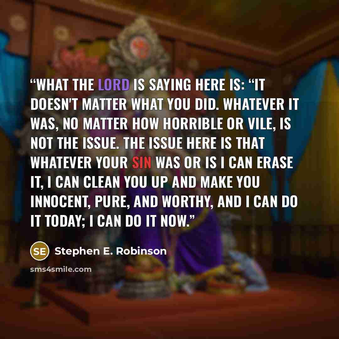 “What the Lord is saying here is: “It doesn't matter what you did. Whatever it was, no matter how horrible or vile, is not the issue. The issue here is that whatever your sin was or is I can erase it, I can clean you up and make you innocent, pure, and worthy, and I can do it today; I can do it now.” quote by Stephen E. Robinson