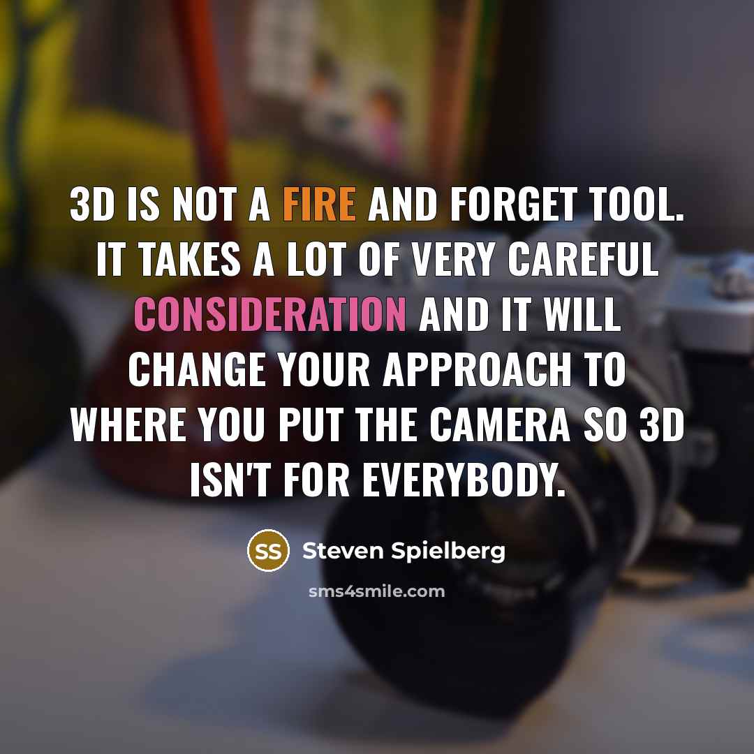 “3D is not a fire and forget tool. It takes a lot of very careful consideration and it will change your approach to where you put the camera so 3D isn't for everybody.” quote by Steven Spielberg