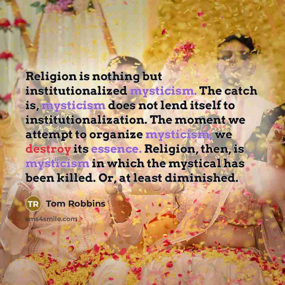 “Religion is nothing but institutionalized mysticism. The catch is, mysticism does not lend itself to institutionalization. The moment we attempt to organize mysticism, we destroy its essence. Religion, then, is mysticism in which the mystical has been killed. Or, at least diminished.” quote by Tom Robbins