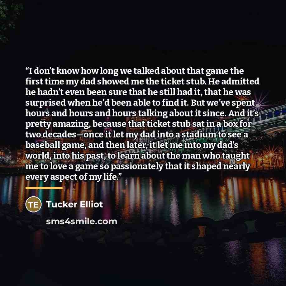 “I don’t know how long we talked about that game the first time my dad showed me the ticket stub. He admitted he hadn’t even been sure that he still had it, that he was surprised when he’d been able to find it. But we’ve spent hours and hours and hours talking about it since. And it’s pretty…” quote by Tucker Elliot