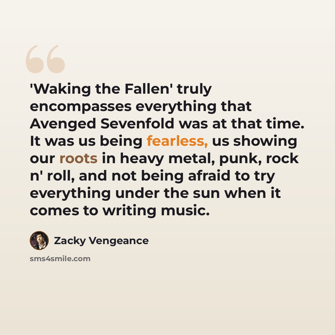 “'Waking the Fallen' truly encompasses everything that Avenged Sevenfold was at that time. It was us being fearless, us showing our roots in heavy metal, punk, rock n' roll, and not being afraid to try everything under the sun when it comes to writing music.” quote by Zacky Vengeance