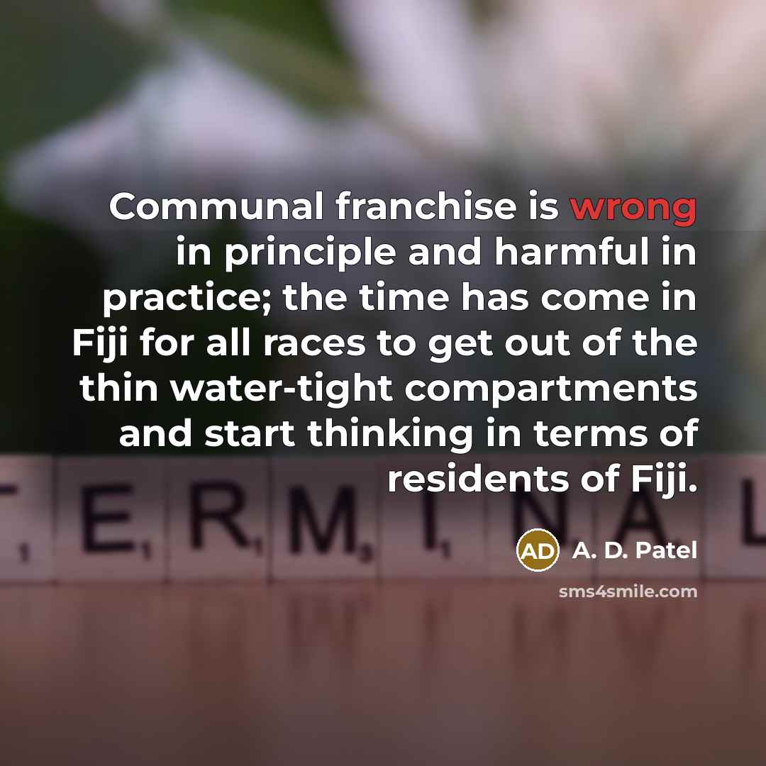 “Communal franchise is wrong in principle and harmful in practice; the time has come in Fiji for all races to get out of the thin water-tight compartments and start thinking in terms of residents of Fiji.” quote by A. D. Patel