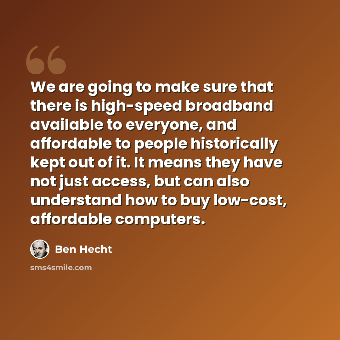 “We are going to make sure that there is high-speed broadband available to everyone, and affordable to people historically kept out of it. It means they have not just access, but can also understand how to buy low-cost, affordable computers.” quote by Ben Hecht