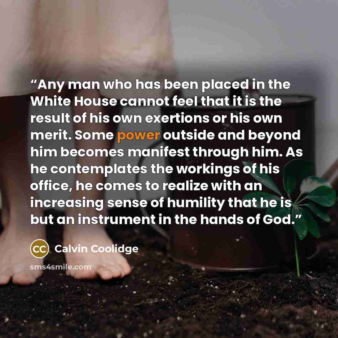 “Any man who has been placed in the White House cannot feel that it is the result of his own exertions or his own merit. Some power outside and beyond him becomes manifest through him. As he contemplates the workings of his office, he comes to realize with an increasing sense of humility that he is…” quote by Calvin Coolidge