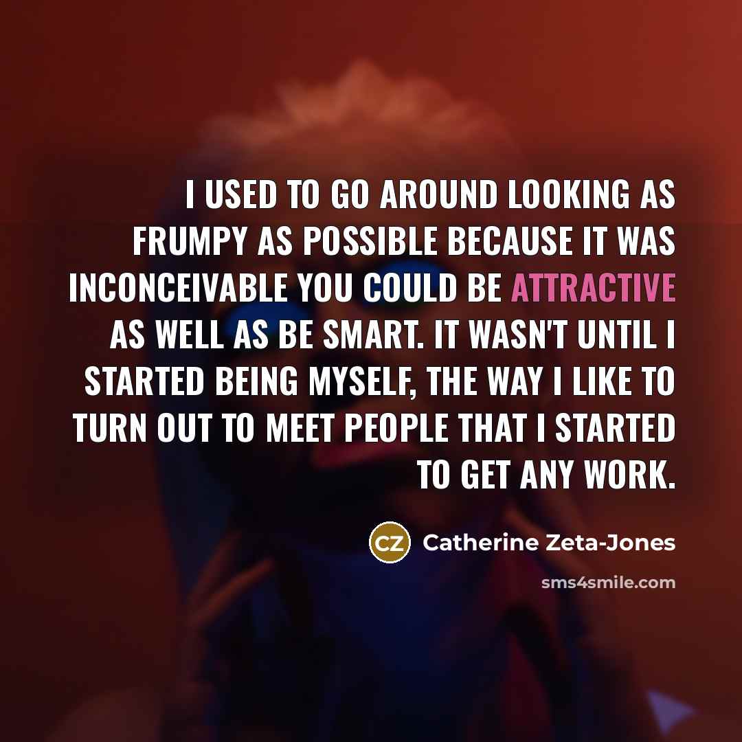 “I used to go around looking as frumpy as possible because it was inconceivable you could be attractive as well as be smart. It wasn't until I started being myself, the way I like to turn out to meet people that I started to get any work.” quote by Catherine Zeta-Jones