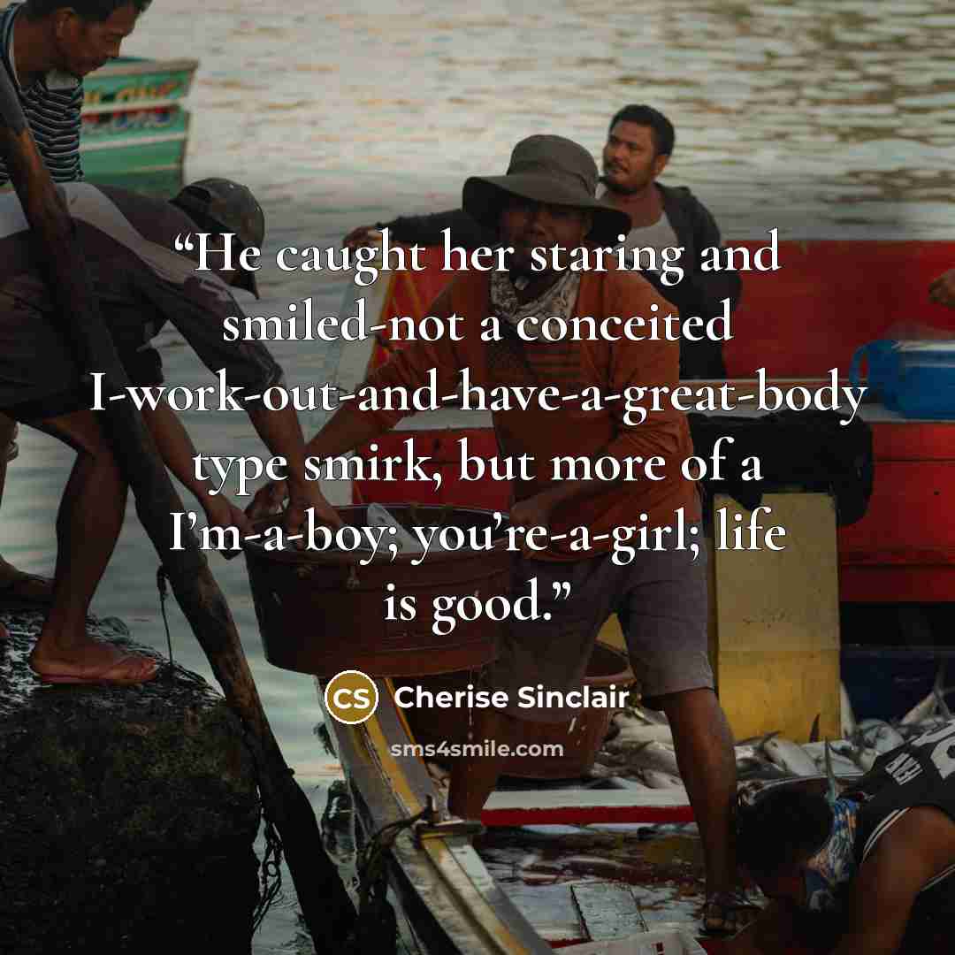 “He caught her staring and smiled-not a conceited I-work-out-and-have-a-great-body type smirk, but more of a I’m-a-boy; you’re-a-girl; life is good.” quote by Cherise Sinclair
