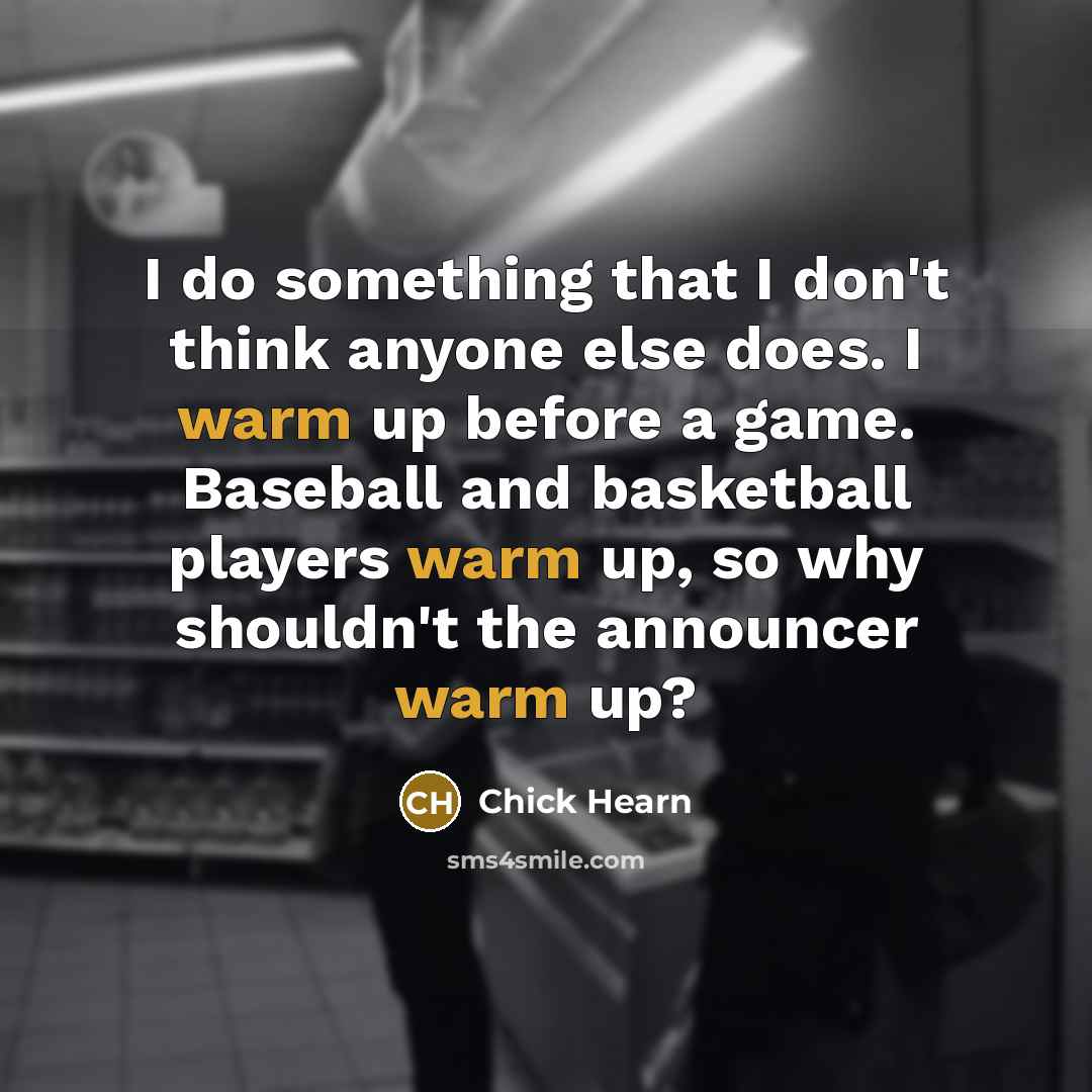 “I do something that I don't think anyone else does. I warm up before a game. Baseball and basketball players warm up, so why shouldn't the announcer warm up?” quote by Chick Hearn