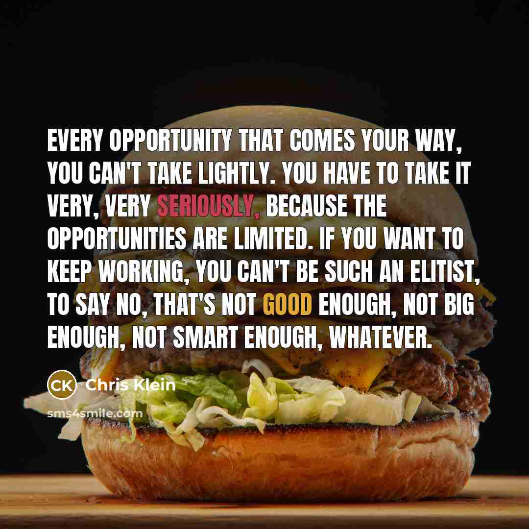 “Every opportunity that comes your way, you can't take lightly. You have to take it very, very seriously, because the opportunities are limited. If you want to keep working, you can't be such an elitist, to say no, that's not good enough, not big enough, not smart enough, whatever.” quote by Chris Klein