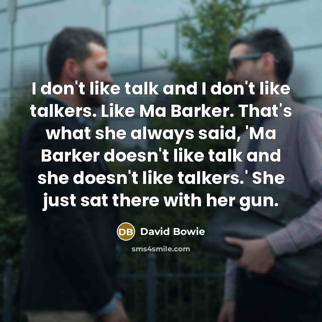 “I don't like talk and I don't like talkers. Like Ma Barker. That's what she always said, 'Ma Barker doesn't like talk and she doesn't like talkers.' She just sat there with her gun.” quote by David Bowie