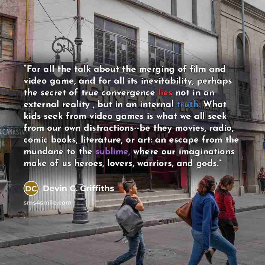 “For all the talk about the merging of film and video game, and for all its inevitability, perhaps the secret of true convergence lies not in an external reality , but in an internal truth: What kids seek from video games is what we all seek from our own distractions--be they movies, radio, comic…” quote by Devin C. Griffiths