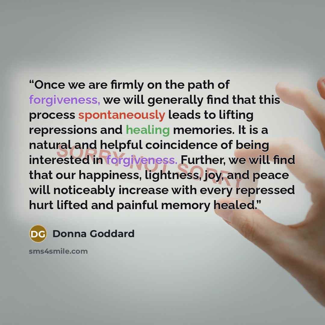 “Once we are firmly on the path of forgiveness, we will generally find that this process spontaneously leads to lifting repressions and healing memories. It is a natural and helpful coincidence of being interested in forgiveness. Further, we will find that our happiness, lightness, joy, and peace…” quote by Donna Goddard
