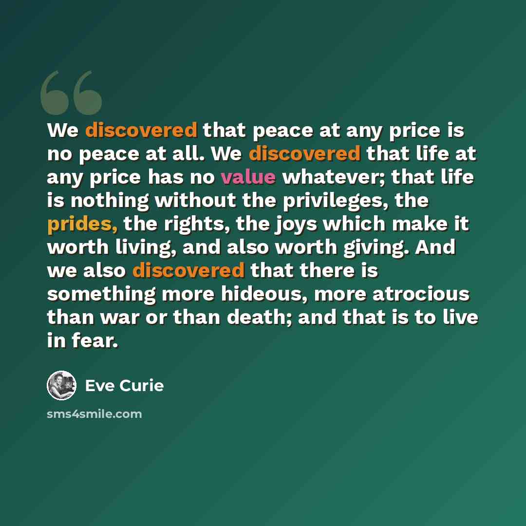 “We discovered that peace at any price is no peace at all. We discovered that life at any price has no value whatever; that life is nothing without the privileges, the prides, the rights, the joys which make it worth living, and also worth giving. And we also discovered that there is something more…” quote by Eve Curie