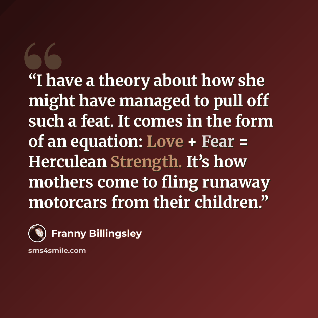 “I have a theory about how she might have managed to pull off such a feat. It comes in the form of an equation: Love + Fear = Herculean Strength. It’s how mothers come to fling runaway motorcars from their children.” quote by Franny Billingsley