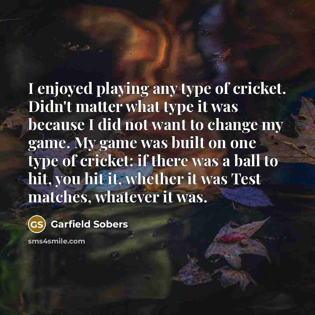 “I enjoyed playing any type of cricket. Didn't matter what type it was because I did not want to change my game. My game was built on one type of cricket: if there was a ball to hit, you hit it, whether it was Test matches, whatever it was.” quote by Garfield Sobers