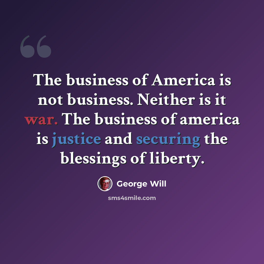 “The business of America is not business. Neither is it war. The business of america is justice and securing the blessings of liberty.” quote by George Will