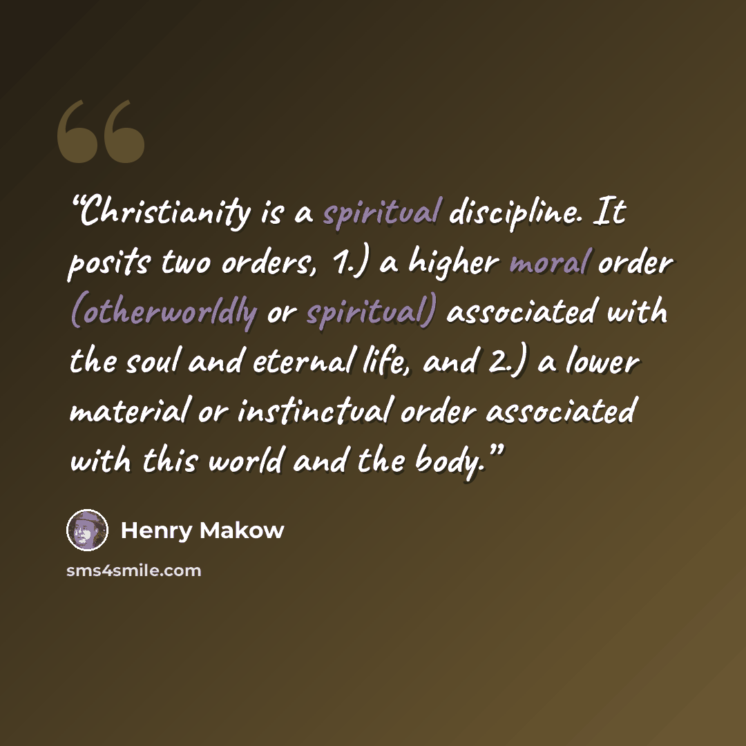 “Christianity is a spiritual discipline. It posits two orders, 1.) a higher moral order (otherworldly or spiritual) associated with the soul and eternal life, and 2.) a lower material or instinctual order associated with this world and the body.” quote by Henry Makow