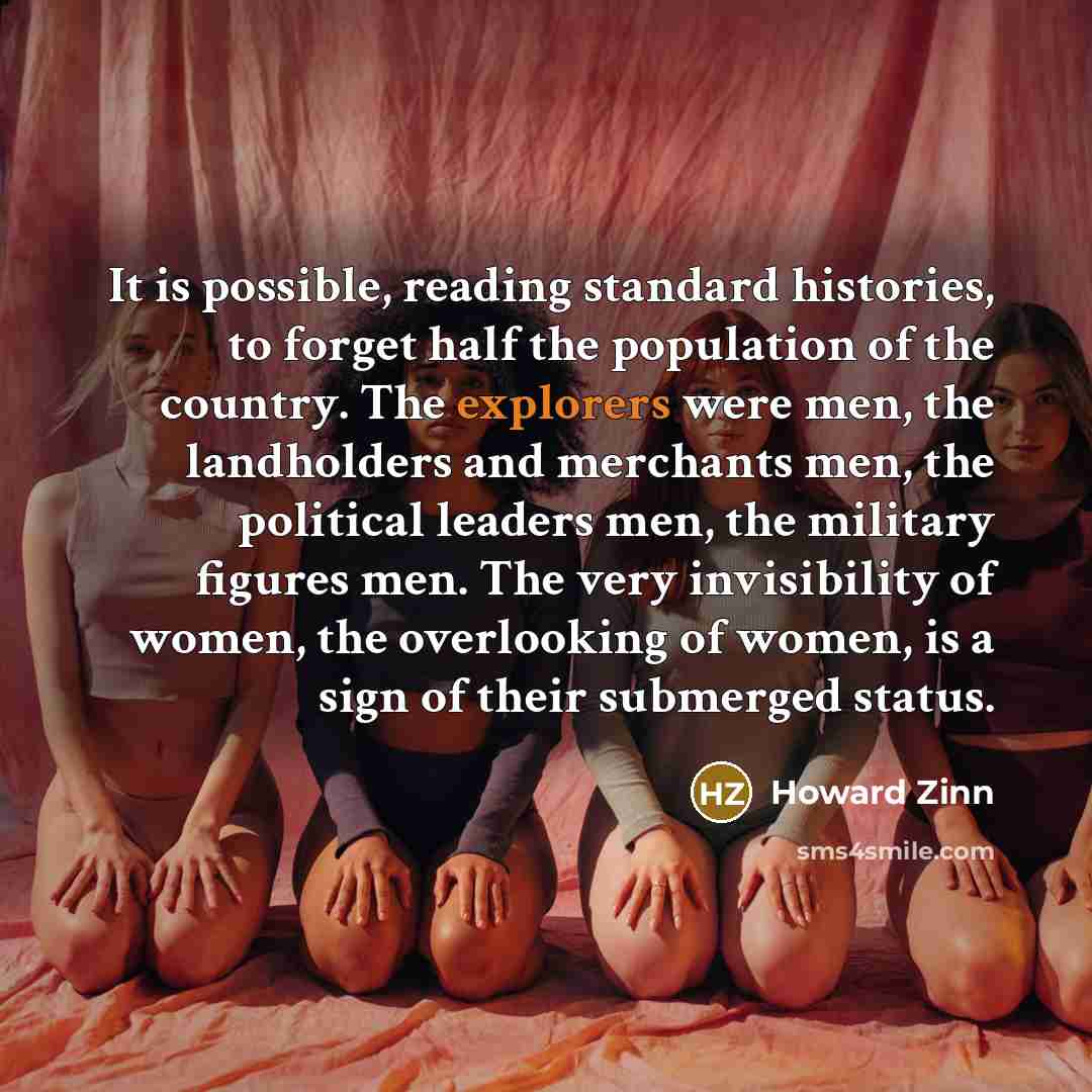 “It is possible, reading standard histories, to forget half the population of the country. The explorers were men, the landholders and merchants men, the political leaders men, the military figures men. The very invisibility of women, the overlooking of women, is a sign of their submerged status.” quote by Howard Zinn