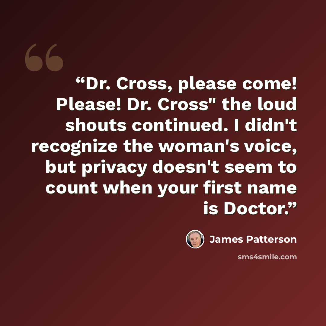 “Dr. Cross, please come! Please! Dr. Cross" the loud shouts continued. I didn't recognize the woman's voice, but privacy doesn't seem to count when your first name is Doctor.” quote by James Patterson