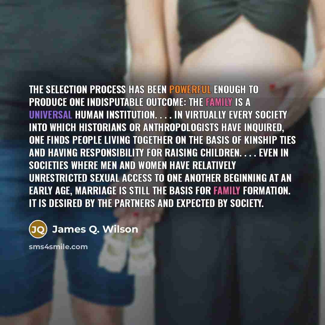 “The selection process has been powerful enough to produce one indisputable outcome: the family is a universal human institution. . . . In virtually every society into which historians or anthropologists have inquired, one finds people living together on the basis of kinship ties and having…” quote by James Q. Wilson