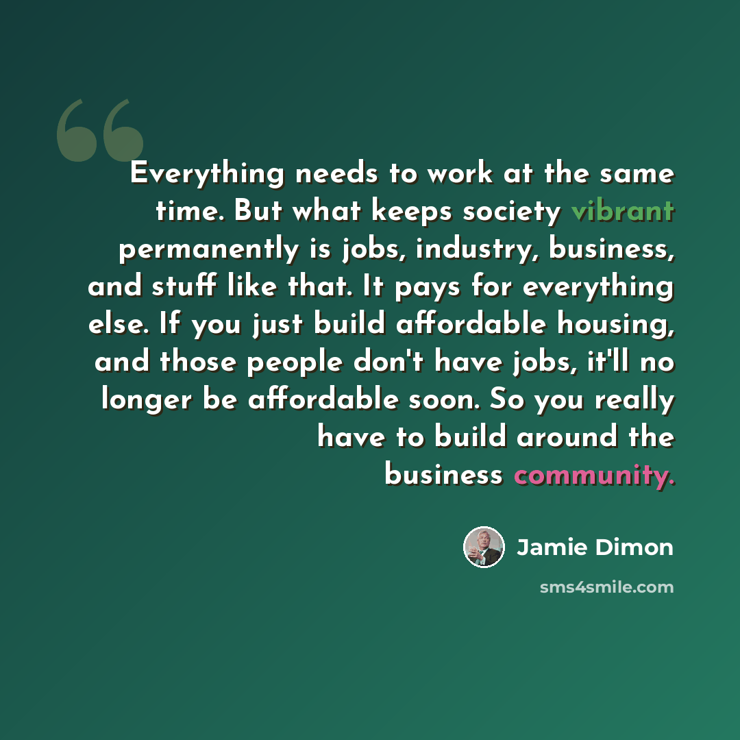 “Everything needs to work at the same time. But what keeps society vibrant permanently is jobs, industry, business, and stuff like that. It pays for everything else. If you just build affordable housing, and those people don't have jobs, it'll no longer be affordable soon. So you really have to…” quote by Jamie Dimon