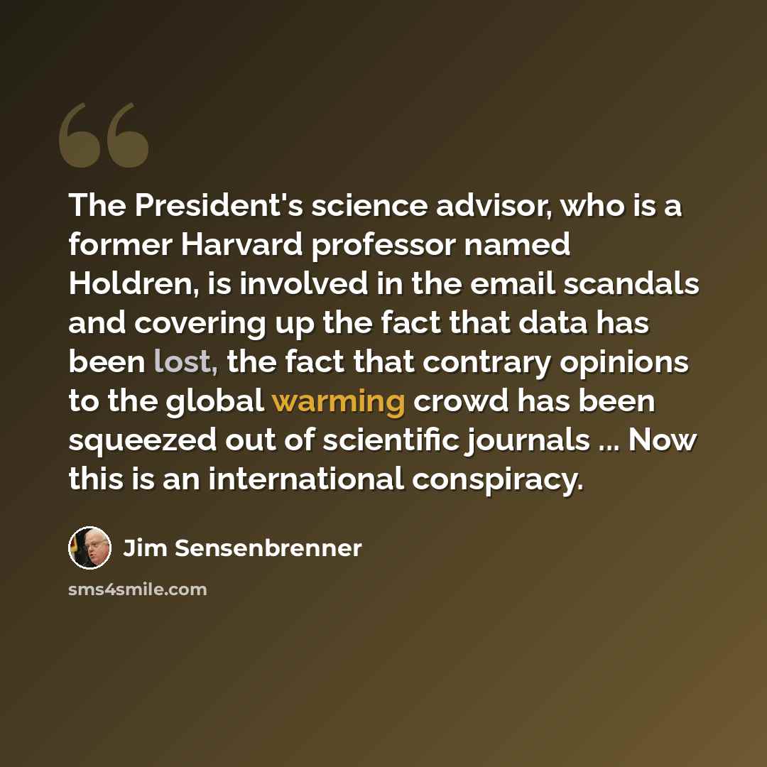 “The President's science advisor, who is a former Harvard professor named Holdren, is involved in the email scandals and covering up the fact that data has been lost, the fact that contrary opinions to the global warming crowd has been squeezed out of scientific journals ... Now this is an…” quote by Jim Sensenbrenner