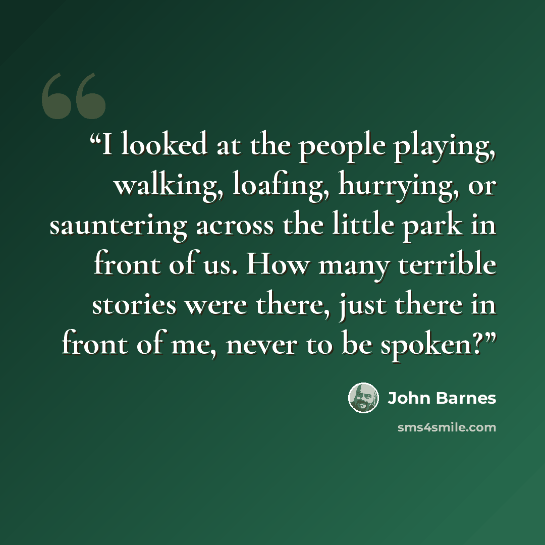 “I looked at the people playing, walking, loafing, hurrying, or sauntering across the little park in front of us. How many terrible stories were there, just there in front of me, never to be spoken?” quote by John Barnes