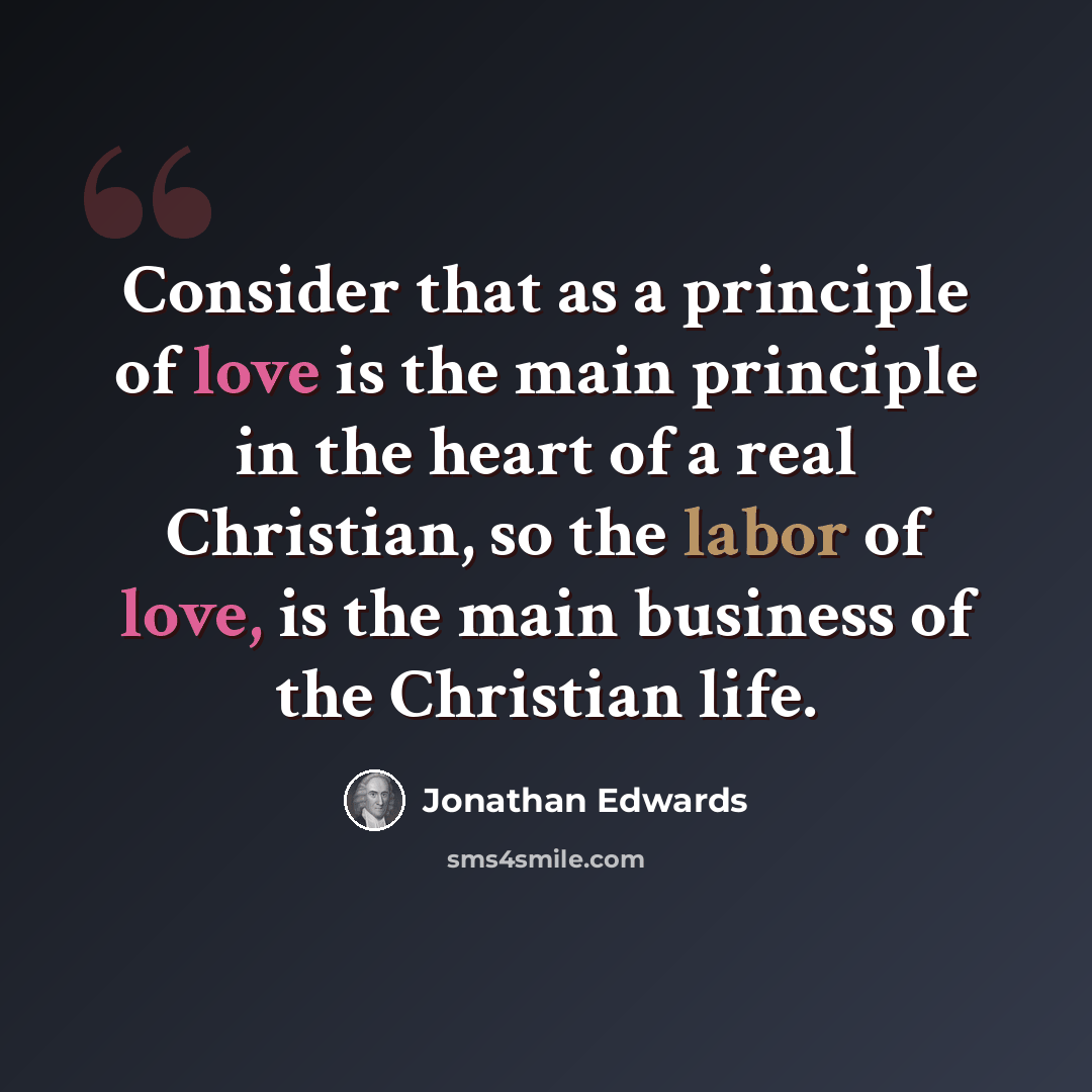 “Consider that as a principle of love is the main principle in the heart of a real Christian, so the labor of love, is the main business of the Christian life.” quote by Jonathan Edwards