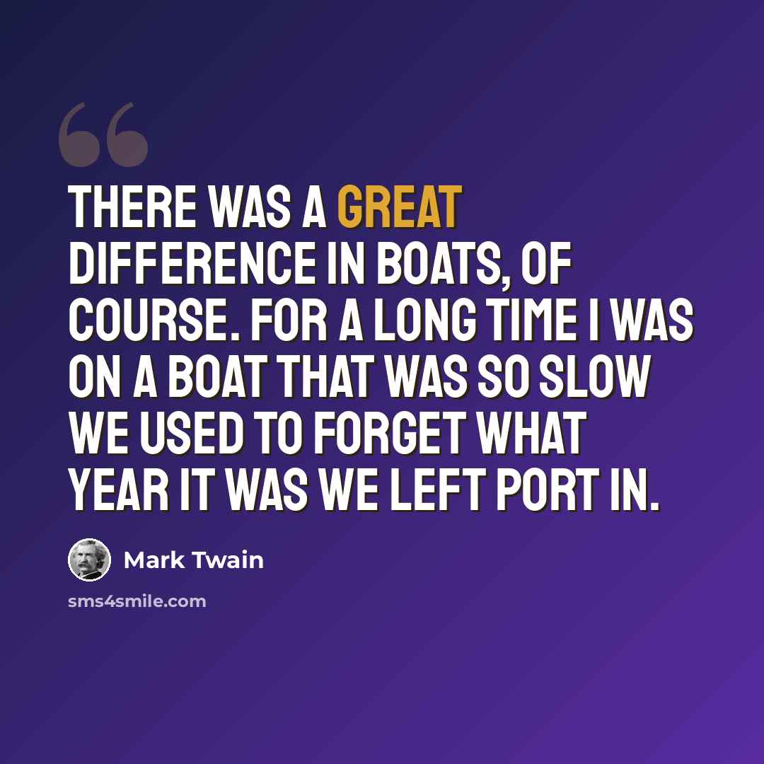 “There was a great difference in boats, of course. For a long time I was on a boat that was so slow we used to forget what year it was we left port in.” quote by Mark Twain