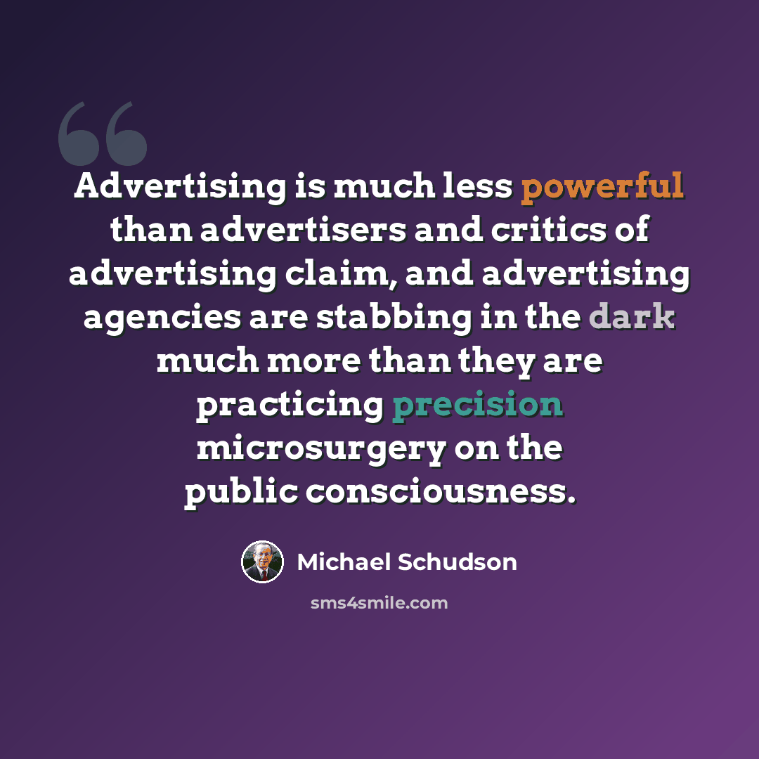“Advertising is much less powerful than advertisers and critics of advertising claim, and advertising agencies are stabbing in the dark much more than they are practicing precision microsurgery on the public consciousness.” quote by Michael Schudson