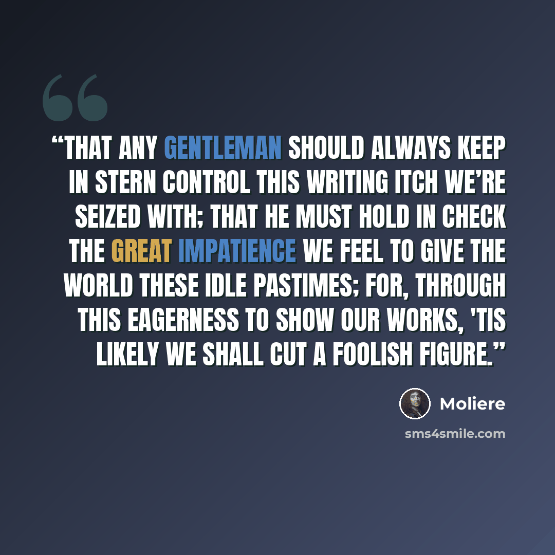“That any gentleman should always keep In stern control this writing itch we’re seized with; That he must hold in check the great impatience We feel to give the world these idle pastimes; For, through this eagerness to show our works, 'Tis likely we shall cut a foolish figure.” quote by Molière