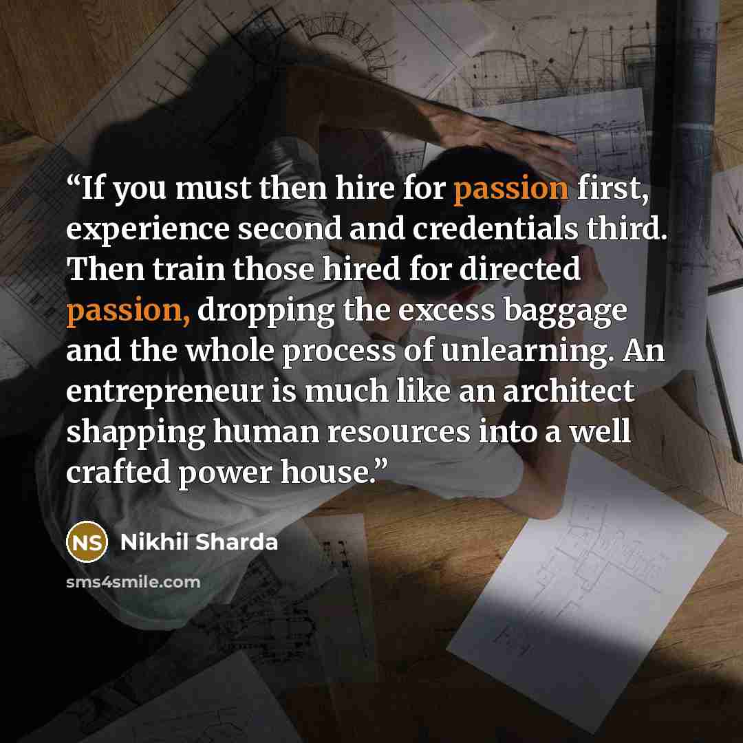 “If you must then hire for passion first, experience second and credentials third. Then train those hired for directed passion, dropping the excess baggage and the whole process of unlearning. An entrepreneur is much like an architect shapping human resources into a well crafted power house.” quote by Nikhil Sharda