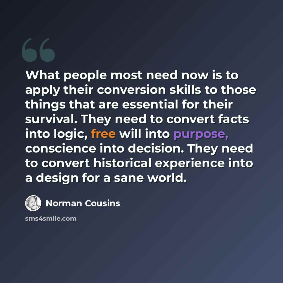 “What people most need now is to apply their conversion skills to those things that are essential for their survival. They need to convert facts into logic, free will into purpose, conscience into decision. They need to convert historical experience into a design for a sane world.” quote by Norman Cousins