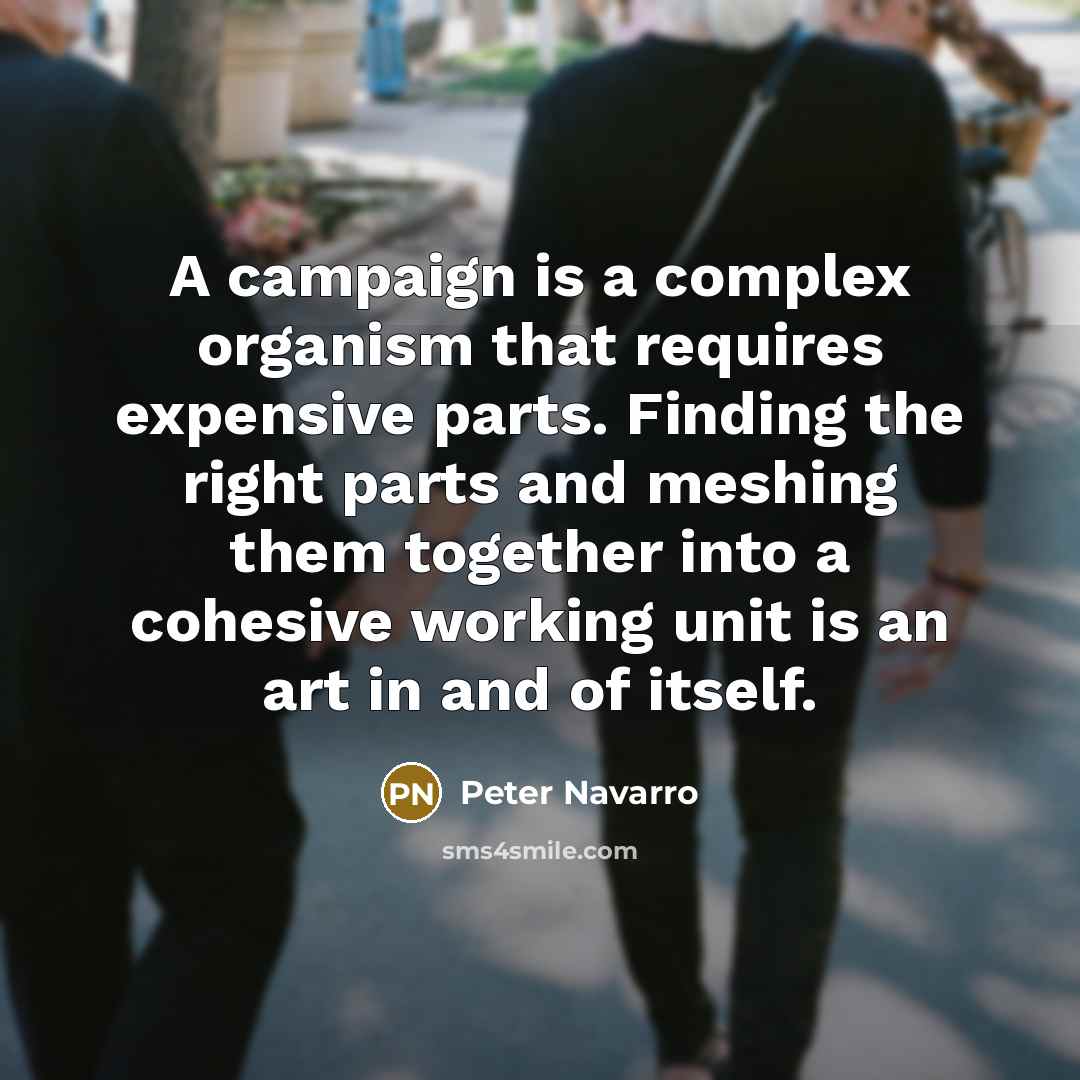 “A campaign is a complex organism that requires expensive parts. Finding the right parts and meshing them together into a cohesive working unit is an art in and of itself.” quote by Peter Navarro