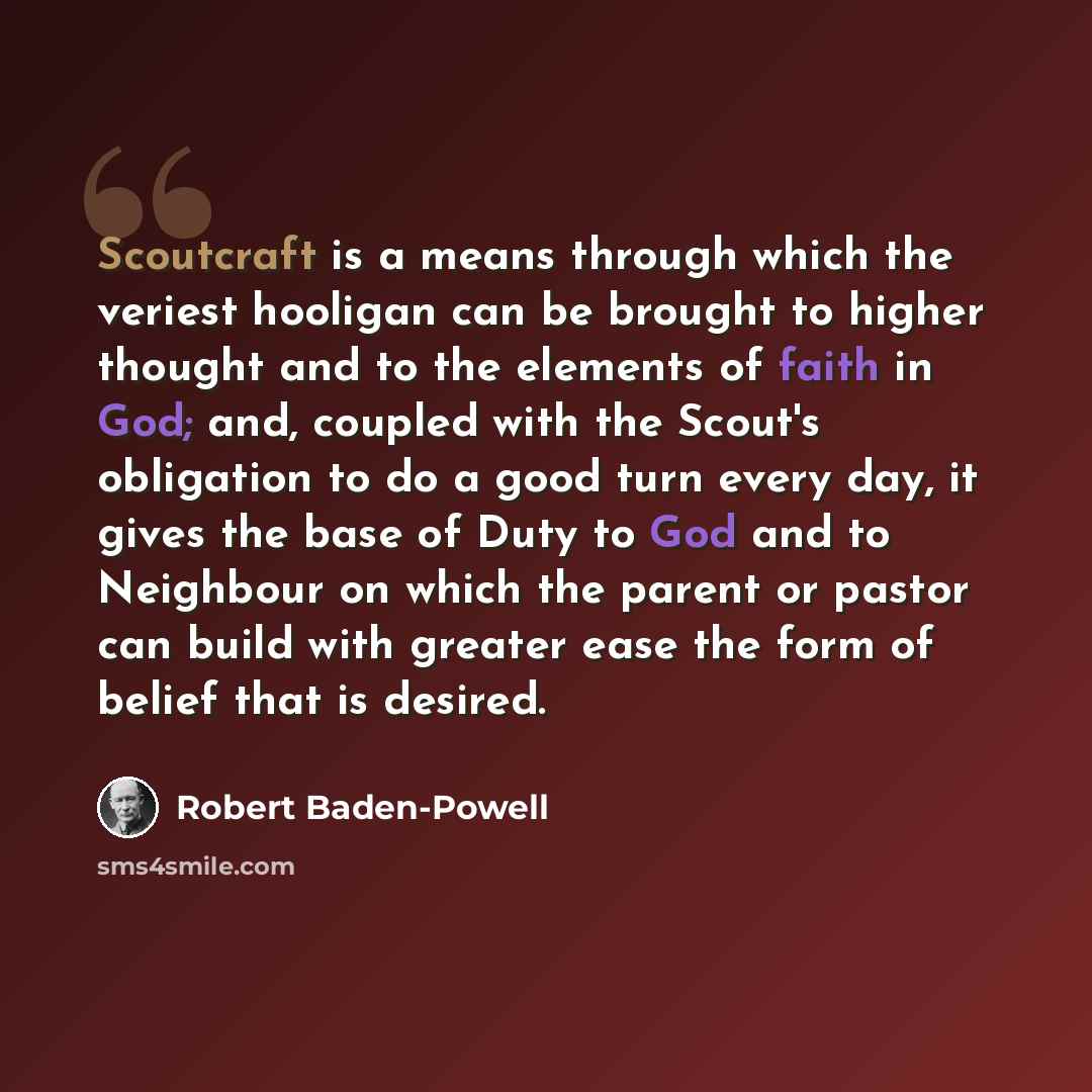 “Scoutcraft is a means through which the veriest hooligan can be brought to higher thought and to the elements of faith in God; and, coupled with the Scout's obligation to do a good turn every day, it gives the base of Duty to God and to Neighbour on which the parent or pastor can build with…” quote by Robert Baden-Powell