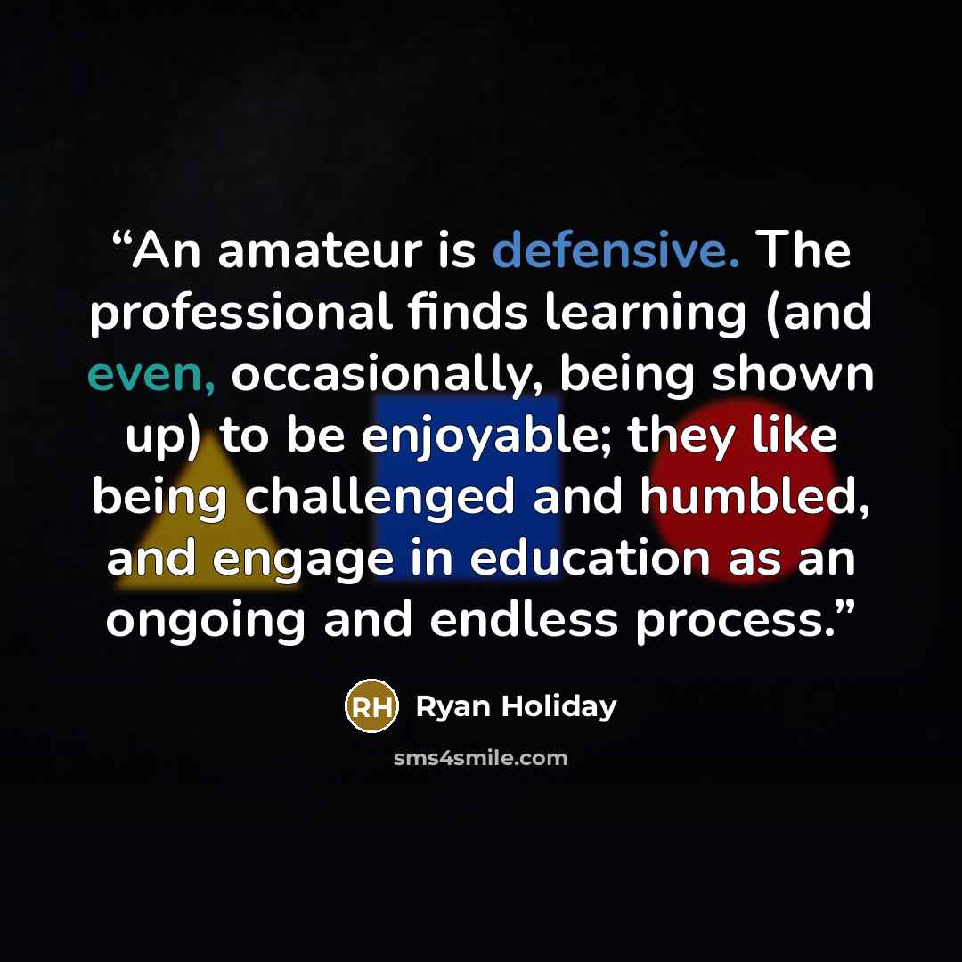 “An amateur is defensive. The professional finds learning (and even, occasionally, being shown up) to be enjoyable; they like being challenged and humbled, and engage in education as an ongoing and endless process.” quote by Ryan Holiday