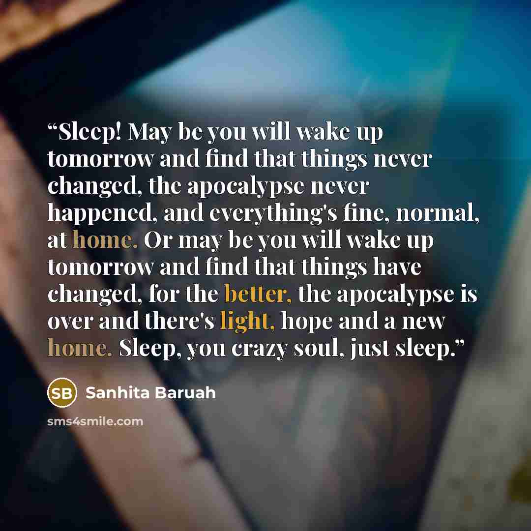 “Sleep! May be you will wake up tomorrow and find that things never changed, the apocalypse never happened, and everything's fine, normal, at home. Or may be you will wake up tomorrow and find that things have changed, for the better, the apocalypse is over and there's light, hope and a new home…” quote by Sanhita Baruah