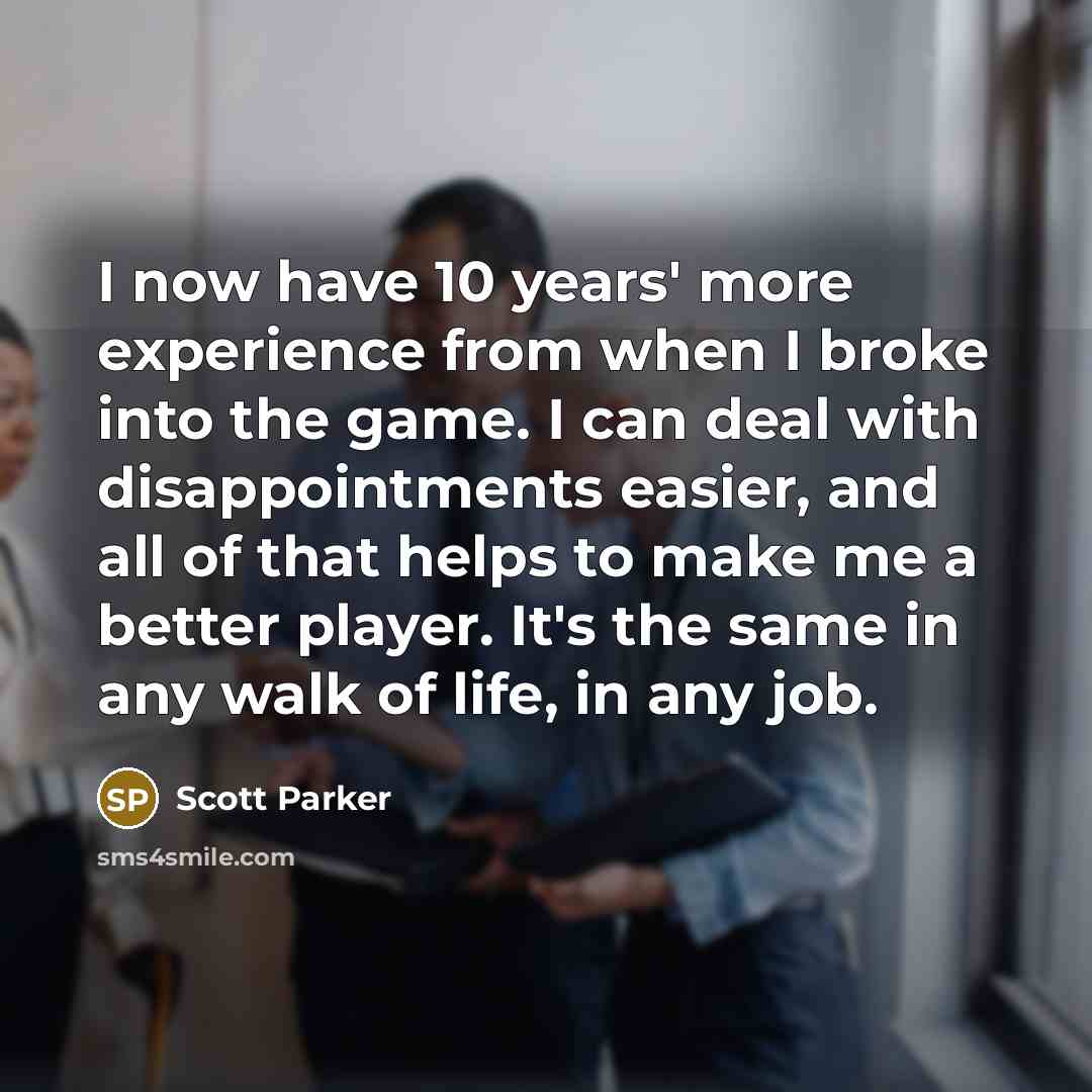 “I now have 10 years' more experience from when I broke into the game. I can deal with disappointments easier, and all of that helps to make me a better player. It's the same in any walk of life, in any job.” quote by Scott Parker